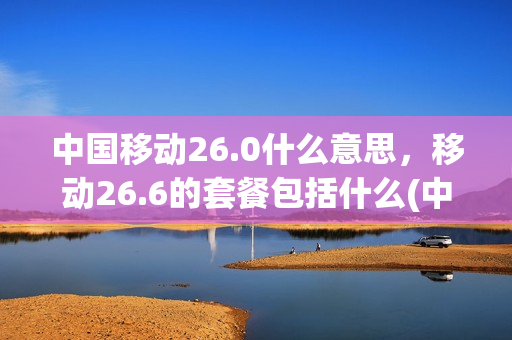 中国移动26.0什么意思，移动26.6的套餐包括什么(中国移动256元套餐)