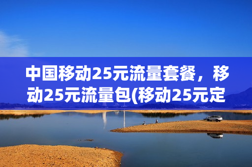 中国移动25元流量套餐，移动25元流量包(移动25元定向流量包括哪些)