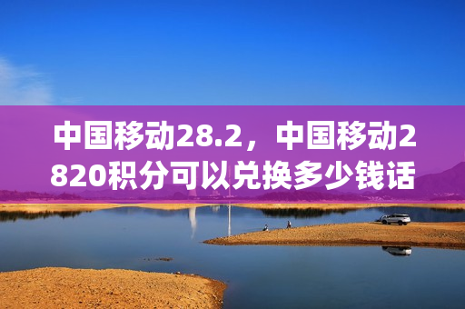 中国移动28.2，中国移动2820积分可以兑换多少钱话费(移动积分兑换2309)