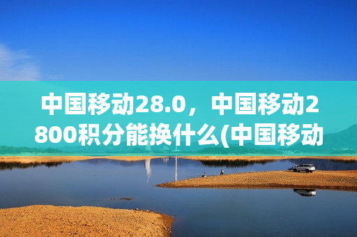 中国移动28.0，中国移动2800积分能换什么(中国移动积分2000多分能兑换什么)