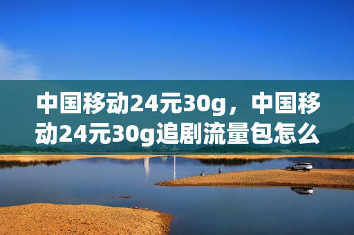 中国移动24元30g，中国移动24元30g追剧流量包怎么用(移动2元30g追剧流量包里面的视频都能看吗)