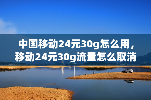 中国移动24元30g怎么用，移动24元30g流量怎么取消(移动24元40g流量规则)