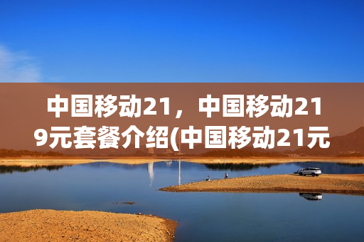 中国移动21，中国移动219元套餐介绍(中国移动21元套餐包括什么)