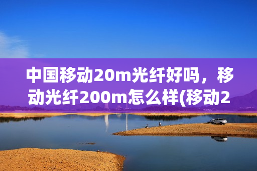 中国移动20m光纤好吗，移动光纤200m怎么样(移动200m光纤多少钱)