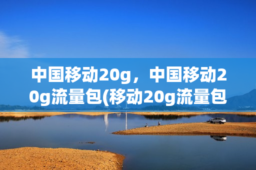 中国移动20g，中国移动20g流量包(移动20g流量包月多少钱)