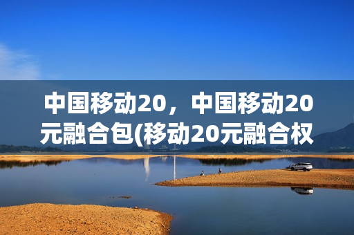 中国移动20，中国移动20元融合包(移动20元融合权益包是什么意思)