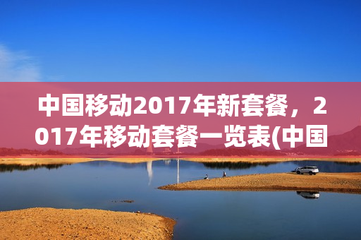 中国移动2017年新套餐，2017年移动套餐一览表(中国移动2018)