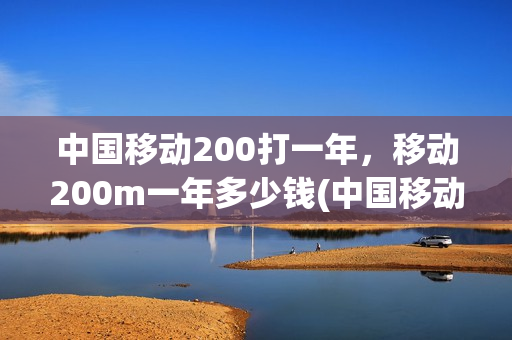 中国移动200打一年，移动200m一年多少钱(中国移动200元套餐包括什么)