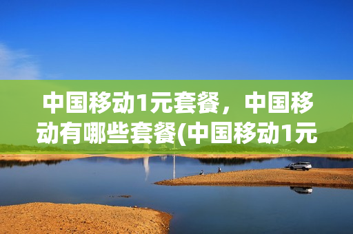 中国移动1元套餐，中国移动有哪些套餐(中国移动1元1g流量套餐划算吗)