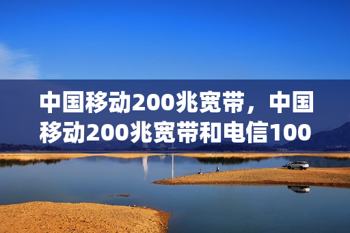 中国移动200兆宽带，中国移动200兆宽带和电信100兆哪个好(移动200兆宽带和100兆宽带区别)
