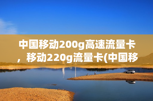 中国移动200g高速流量卡，移动220g流量卡(中国移动200g高速流量卡,移动220g流量卡能用吗)