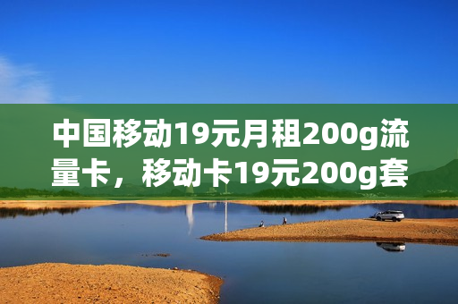 中国移动19元月租200g流量卡，移动卡19元200g套餐详细介绍(移动推出月租19元200g流量卡可靠吗)