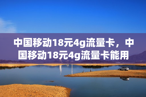 中国移动18元4g流量卡，中国移动18元4g流量卡能用吗(中国移动18元4g流量卡,中国移动18元4g流量卡能用吗)
