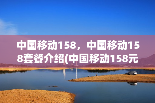 中国移动158，中国移动158套餐介绍(中国移动158元套餐详情)