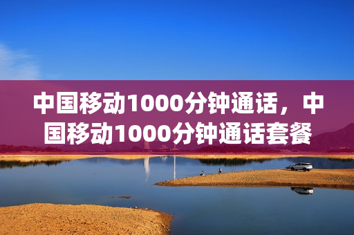 中国移动1000分钟通话，中国移动1000分钟通话套餐(移动有没有1000分钟套餐)