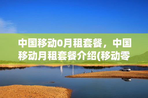 中国移动0月租套餐，中国移动月租套餐介绍(移动零月租套餐资费)