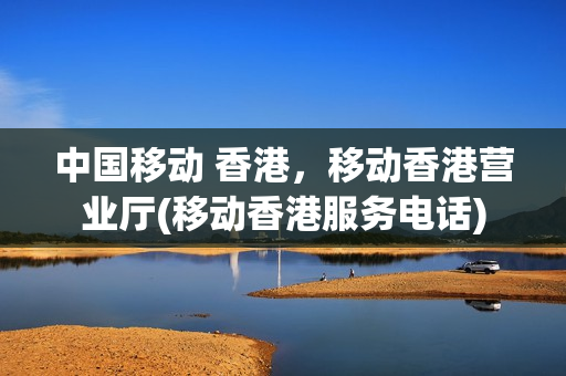 中国移动 香港，移动香港营业厅(移动香港服务电话)