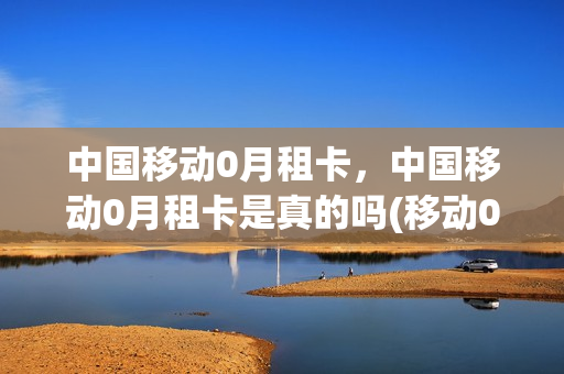 中国移动0月租卡，中国移动0月租卡是真的吗(移动0月租卡申请入口)