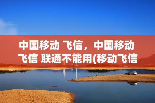 中国移动 飞信，中国移动 飞信 联通不能用(移动飞信还能用吗)