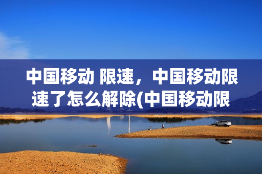 中国移动 限速，中国移动限速了怎么解除(中国移动限速后怎么解除)