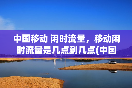 中国移动 闲时流量，移动闲时流量是几点到几点(中国移动的闲时流量是几点到几点)