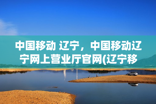 中国移动 辽宁，中国移动辽宁网上营业厅官网(辽宁移动营业厅网上营业厅官网)