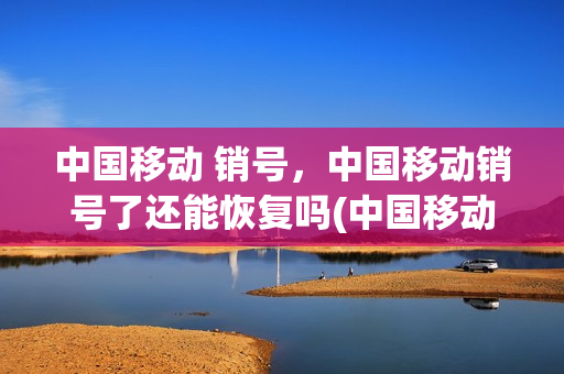 中国移动 销号，中国移动销号了还能恢复吗(中国移动销号了怎么办)