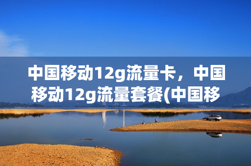 中国移动12g流量卡，中国移动12g流量套餐(中国移动12g流量卡,中国移动12g流量套餐划算吗)