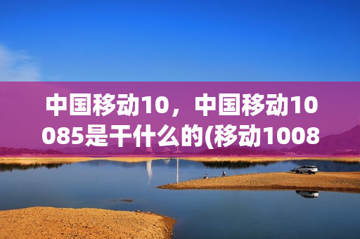 中国移动10，中国移动10085是干什么的(移动10080是什么业务)