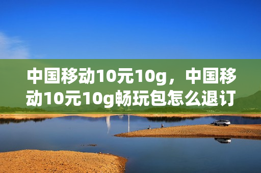 中国移动10元10g，中国移动10元10g畅玩包怎么退订(移动10元畅聊包有用吗)