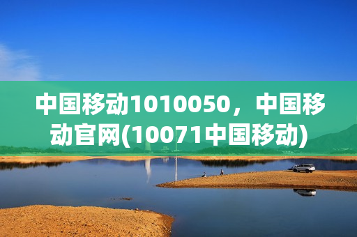 中国移动1010050，中国移动官网(10071中国移动)