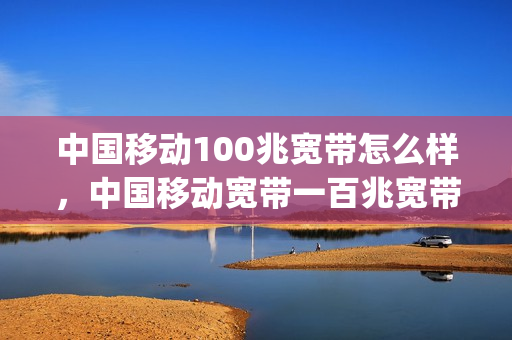 中国移动100兆宽带怎么样，中国移动宽带一百兆宽带怎么样(移动100兆宽带收费标准)