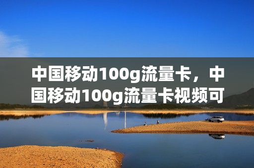 中国移动100g流量卡，中国移动100g流量卡视频可以用App定向(移动百g流量卡)
