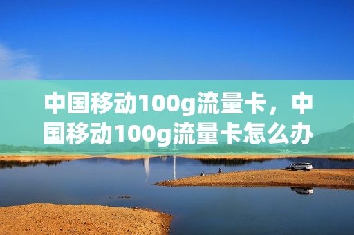 中国移动100g流量卡，中国移动100g流量卡怎么办理(100gb移动流量卡)