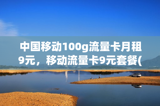 中国移动100g流量卡月租9元，移动流量卡9元套餐(中国移动100g流量卡月租9元,移动流量卡9元套餐划算吗)