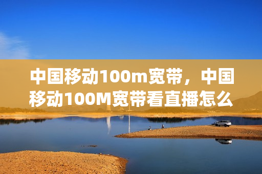 中国移动100m宽带，中国移动100M宽带看直播怎么样(移动宽带100m看视频卡吗)