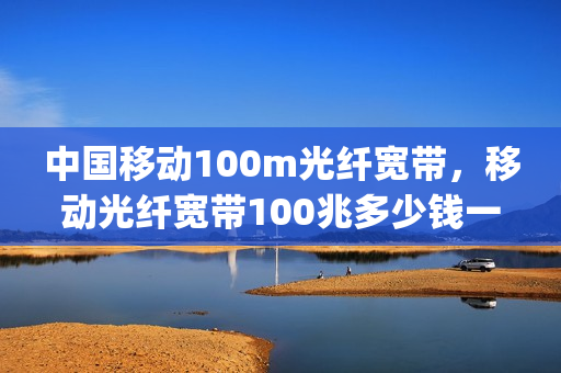 中国移动100m光纤宽带，移动光纤宽带100兆多少钱一年(移动100m光纤宽带怎么样)