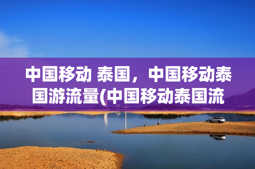 中国移动 泰国，中国移动泰国游流量(中国移动泰国流量包怎么开通)