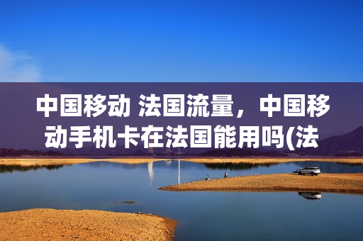 中国移动 法国流量，中国移动手机卡在法国能用吗(法国移动电话)