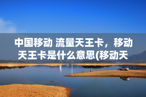 中国移动 流量天王卡，移动天王卡是什么意思(移动天王卡都包含什么流量)