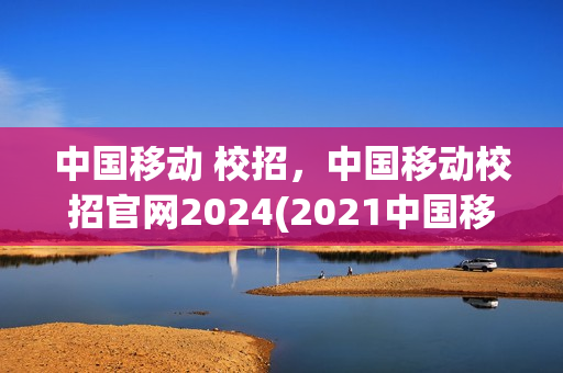 中国移动 校招，中国移动校招官网2024(2021中国移动校招)