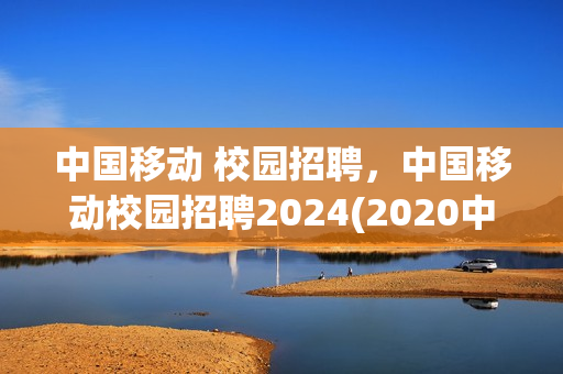 中国移动 校园招聘，中国移动校园招聘2024(2020中国移动校园招聘公告)