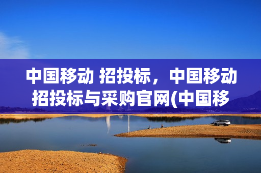 中国移动 招投标，中国移动招投标与采购官网(中国移动招投标采购网官网)