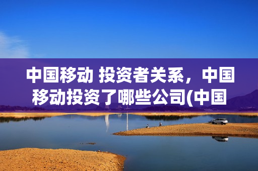中国移动 投资者关系，中国移动投资了哪些公司(中国移动的投资)