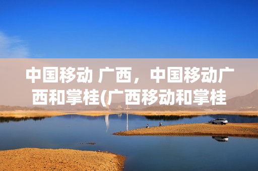 中国移动 广西，中国移动广西和掌桂(广西移动和掌桂5g)
