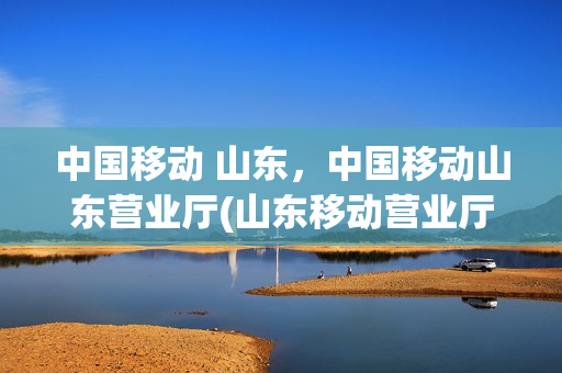 中国移动 山东，中国移动山东营业厅(山东移动营业厅电话号码是多少)