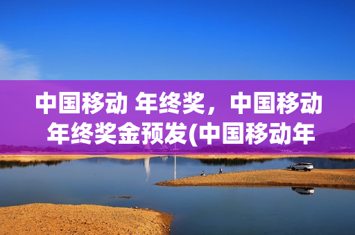 中国移动 年终奖，中国移动 年终奖金预发(中国移动年底奖金)