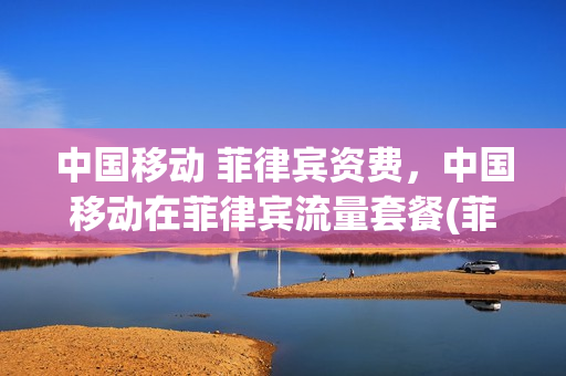 中国移动 菲律宾资费，中国移动在菲律宾流量套餐(菲律宾话费流量套餐)