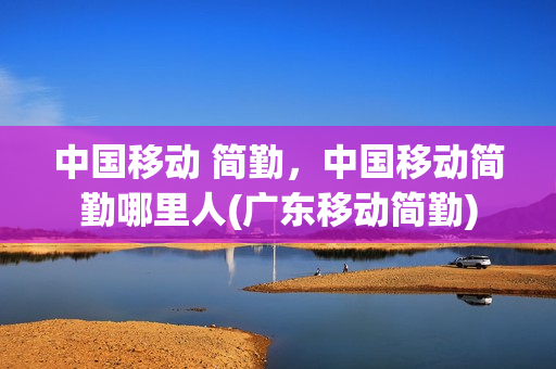 中国移动 简勤，中国移动简勤哪里人(广东移动简勤)