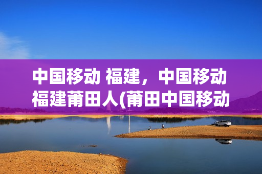 中国移动 福建，中国移动 福建莆田人(莆田中国移动公司)